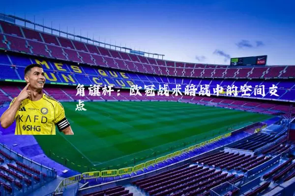 角旗杆：欧冠战术暗战中的空间支点
