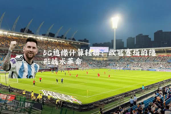 5G边缘计算转播：欧冠赛场的隐形战术革命